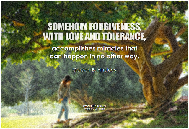 Gordon B. Hinckley Somehow forgiveness, with love and tolerance, accomplishes miracles that can happen in no other way