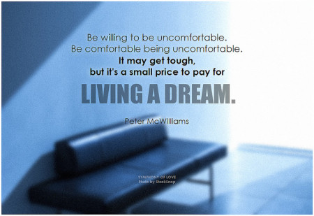 Peter McWilliams Be willing to be uncomfortable. Be comfortable being uncomfortable. It may get tough, but it's a small price to pay for living a dream